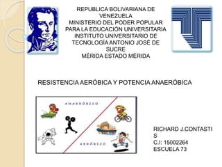 REPUBLICA BOLIVARIANA DE
VENEZUELA
MINISTERIO DEL PODER POPULAR
PARA LA EDUCACIÓN UNIVERSITARIA
INSTITUTO UNIVERSITARIO DE
TECNOLOGÍA ANTONIO JOSÉ DE
SUCRE
MÉRIDA ESTADO MÉRIDA
RICHARD J.CONTASTI
S
C.I: 15002264
ESCUELA 73
RESISTENCIA AERÓBICA Y POTENCIA ANAERÓBICA
 