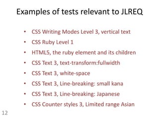 Examples of tests relevant to JLREQ
• CSS Writing Modes Level 3, vertical text
• CSS Ruby Level 1
• HTML5, the ruby element and its children
• CSS Text 3, text-transform:fullwidth
• CSS Text 3, white-space
• CSS Text 3, Line-breaking: small kana
• CSS Text 3, Line-breaking: Japanese
• CSS Counter styles 3, Limited range Asian
12
 