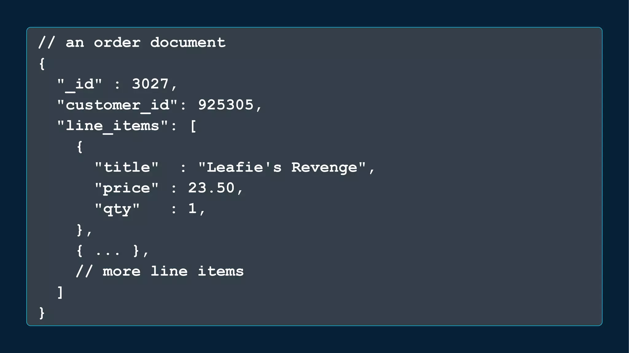 // an order document
{
"_id" : 3027,
"customer_id": 925305,
"line_items": [
{
"title" : "Leafie's Revenge",
"price" : 23.50,
"qty" : 1,
},
{ ... },
// more line items
]
}
 
