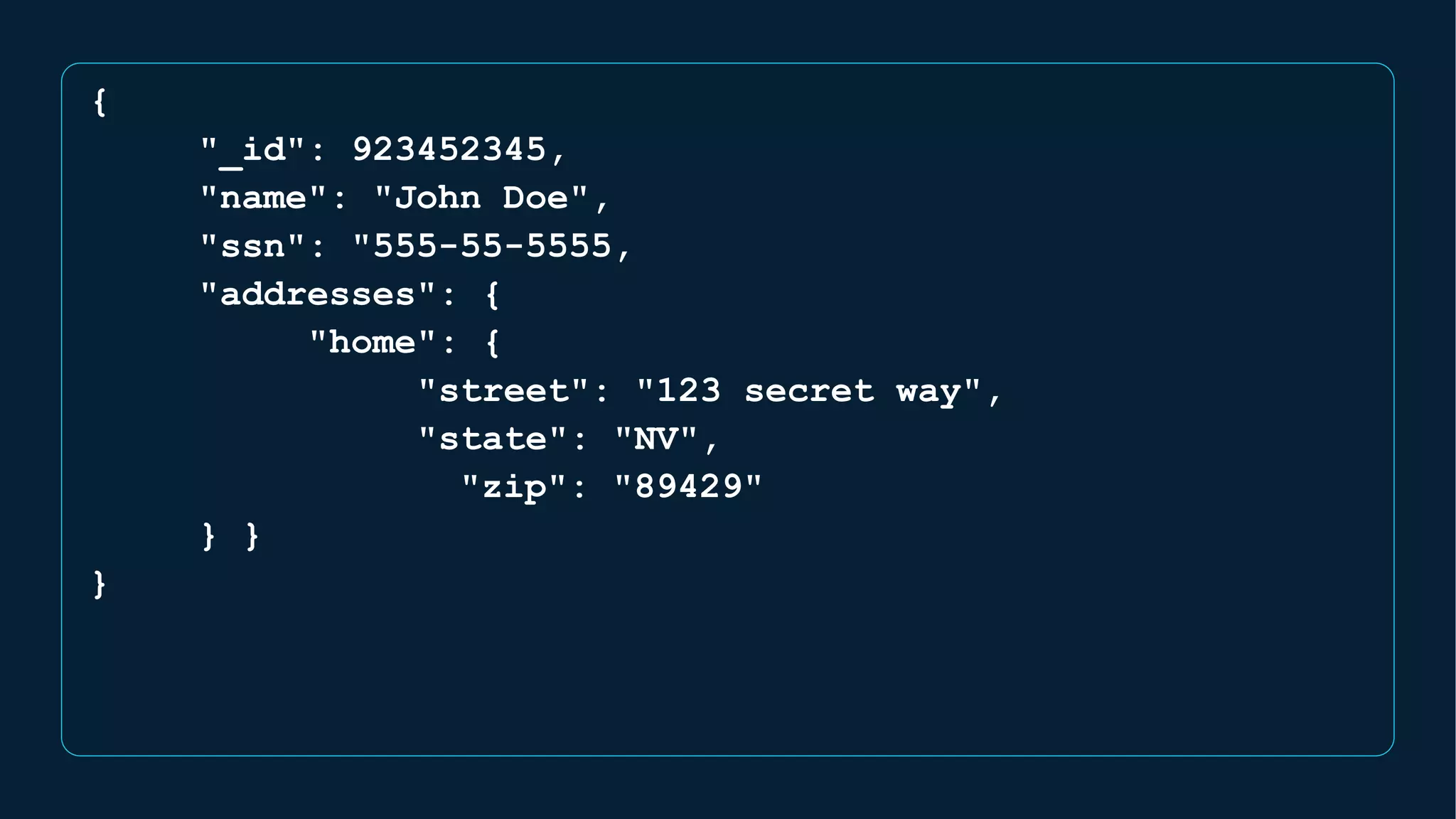{
"_id": 923452345,
"name": "John Doe",
"ssn": "555-55-5555,
"addresses": {
"home": {
"street": "123 secret way",
"state": "NV",
"zip": "89429"
} }
}
 