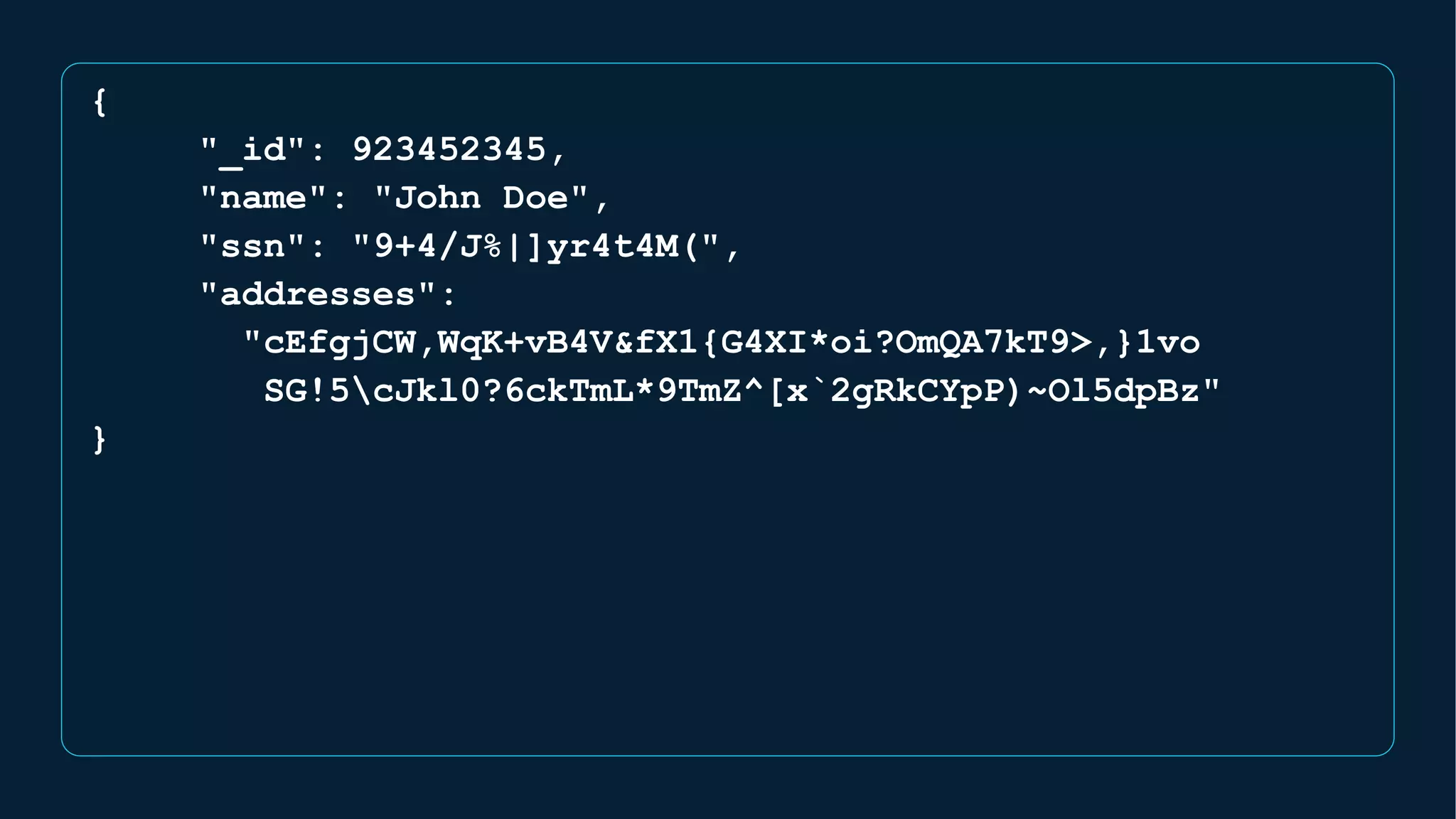 {
"_id": 923452345,
"name": "John Doe",
"ssn": "9+4/J%|]yr4t4M(",
"addresses":
"cEfgjCW,WqK+vB4V&fX1{G4XI*oi?OmQA7kT9>,}1vo
SG!5cJkl0?6ckTmL*9TmZ^[x`2gRkCYpP)~Ol5dpBz"
}
 