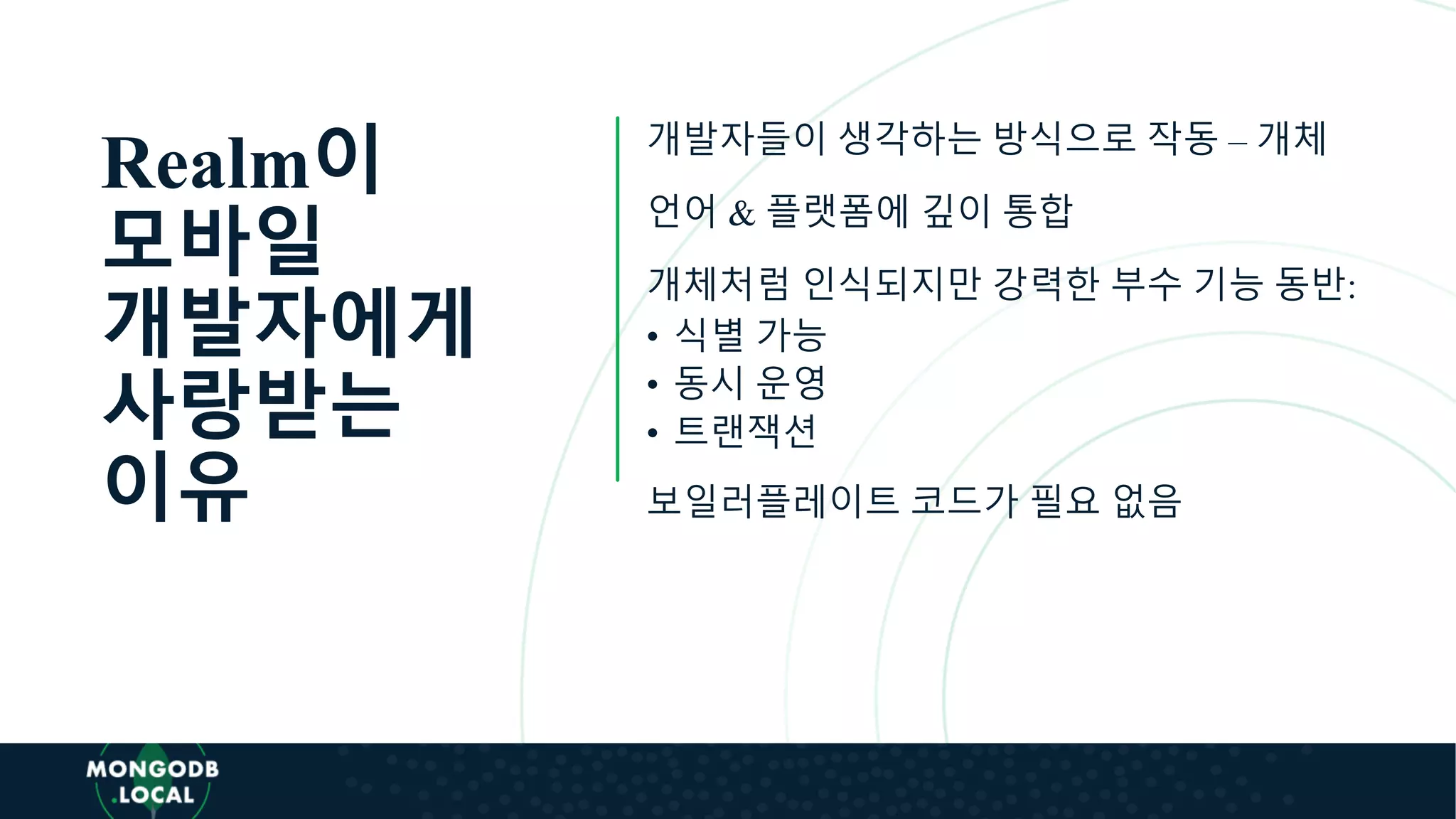 Realm이
모바일
개발자에게
사랑받는
이유
개발자들이 생각하는 방식으로 작동 – 개체
언어 & 플랫폼에 깊이 통합
개체처럼 인식되지만 강력한 부수 기능 동반:
• 식별 가능
• 동시 운영
• 트랜잭션
보일러플레이트 코드가 필요 없음
 