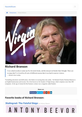 FavoriteOf.com 
 / Entrepreneurs / Richard Branson 
I was asked recently to name my five favourite books, and the task proved harder than I thought. There are 
so many that I’ve loved for all sorts of different reasons that it was hard to narrow it down. 
— Richard, about reading 
Tie-loathing adventurer and thrill seeker, who believes in turning ideas into reality - Sir Richard Charles Nicholas Branson is 
an English businessman and investor. He is best known as the founder of Virgin Group, which comprises more than 400 
companies. At the age of sixteen his first business venture was a magazine called Student. 
Share on: 
Richard Branson 
 Facebook  Twitter     
Favorite books of Richard Brenson: 
Stalingrad: The Fateful Siege by Antony Beevor 
 