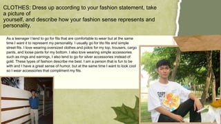 As a teenager I tend to go for fits that are comfortable to wear but at the same
time I want it to represent my personality. I usually go for tito fits and simple
street fits. I love wearing oversized clothes and polos for my top, trousers, cargo
pants, and loose pants for my bottom. I also love wearing simple accessories
such as rings and earrings, I also tend to go for silver accessories instead of
gold. These types of fashion describe me best. I am a person that is fun to be
with and I have a great sense of humor, but at the same time I want to look cool
so I wear accessories that compliment my fits.
CLOTHES: Dress up according to your fashion statement, take
a picture of
yourself, and describe how your fashion sense represents and
personality.
 