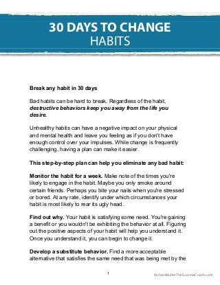 Break any habit in 30 days
Bad habits can be hard to break. Regardless of the habit,
destructive behaviors keep you away from the life you
desire.
Unhealthy habits can have a negative impact on your physical
and mental health and leave you feeling as if you don't have
enough control over your impulses. While change is frequently
challenging, having a plan can make it easier.
This step-by-step plan can help you eliminate any bad habit:
Monitor the habit for a week. Make note of the times you're
likely to engage in the habit. Maybe you only smoke around
certain friends. Perhaps you bite your nails when you're stressed
or bored. At any rate, identify under which circumstances your
habit is most likely to rear its ugly head.
Find out why. Your habit is satisfying some need. You're gaining
a benefit or you wouldn't be exhibiting the behavior at all. Figuring
out the positive aspects of your habit will help you understand it.
Once you understand it, you can begin to change it.
Develop a substitute behavior. Find a more acceptable
alternative that satisfies the same need that was being met by the
30 DAYS TO CHANGE
HABITS
1 RichardButlerTheSuccessCoach.com
 