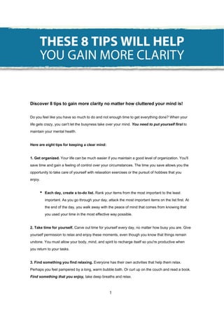 Discover 8 tips to gain more clarity no matter how cluttered your mind is!
Do you feel like you have so much to do and not enough time to get everything done? When your
life gets crazy, you can't let the busyness take over your mind. You need to put yourself first to
maintain your mental health.
Here are eight tips for keeping a clear mind:
1. Get organized. Your life can be much easier if you maintain a good level of organization. You'll
save time and gain a feeling of control over your circumstances. The time you save allows you the
opportunity to take care of yourself with relaxation exercises or the pursuit of hobbies that you
enjoy.
• Each day, create a to-do list. Rank your items from the most important to the least
important. As you go through your day, attack the most important items on the list first. At
the end of the day, you walk away with the peace of mind that comes from knowing that
you used your time in the most effective way possible.
2. Take time for yourself. Carve out time for yourself every day, no matter how busy you are. Give
yourself permission to relax and enjoy these moments, even though you know that things remain
undone. You must allow your body, mind, and spirit to recharge itself so you're productive when
you return to your tasks.
3. Find something you find relaxing. Everyone has their own activities that help them relax.
Perhaps you feel pampered by a long, warm bubble bath. Or curl up on the couch and read a book.
Find something that you enjoy, take deep breaths and relax.
THESE 8 TIPS WILL HELP
YOU GAIN MORE CLARITY
1
 
