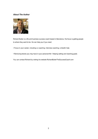 About The Author
Richard Butler is a life and business success coach based in Barcelona. His focus is getting people
to where they want to be. He can help you if you need:
• Focus in your career, including cv coaching, interview coaching, LinkedIn help
• Removing blocks you may have in your personal life • Helping setting and reaching goals
You can contact Richard by visiting his website RichardButlerTheSuccessCoach.com
3
 