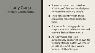 Lady Gaga
(Stefani Germanotta)
■ Some stars are constructed as
‘Characters’ that are not designed
to resemble ordinary people.
■ Their fans identify with these
characters more than relate to
them.
■ For example: Lady gaga is the
stage name of a celebrity. Her real
name is Stefani Germanotta.
■ As ‘Lady Gaga’ she is an
outrageously bold artist known for
wearing strange outfits whereas in
private she most likely wears
‘normal clothes’ instead.
 