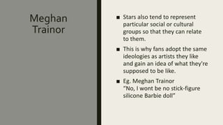Meghan
Trainor
■ Stars also tend to represent
particular social or cultural
groups so that they can relate
to them.
■ This is why fans adopt the same
ideologies as artists they like
and gain an idea of what they're
supposed to be like.
■ Eg. Meghan Trainor
“No, I wont be no stick-figure
silicone Barbie doll”
 