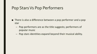 Pop StarsVs Pop Performers
■ There is also a difference between a pop performer and a pop
star
– Pop performers are as the title suggests; performers of
popular music
– Pop stars identities expand beyond their musical ability.
 