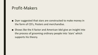 Profit-Makers
■ Dyer suggested that stars are constructed to make money in
the form of CD’s, Posters and merchandise.
■ Shows like the X factor and American Idol give an insight into
the process of grooming ordinary people into ‘stars’ which
supports his theory.
 