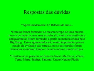 Respostas das dúvidas *Aproximadamente 3,5 Bilhões de anos... *Estrelas foram formadas ao mesmo tempo de uma mesma nuvem de matéria, mas suas estrelas são muito mais estáveis e antigasestrelas foram formadas a partir da matéria criada pelo Big Bang.  Esses aglomerados são muito importantes para o estudo da evolução das estrelas, pois suas estrelas foram formadas ao mesmo tempo e de uma mesma nuvem de gás. *Existem nove planetas no Sistema Solar: Mercúrio, Vênus, Terra, Marte, Júpiter, Saturno, Urano,Netuno,Plutão 