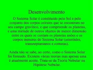 Desenvolvimento O Sistema Solar é constituído pelo Sol e pelo conjunto dos corpos celestes que se encontram no seu campo gravítico, e que compreende os planetas, e uma miríade de outros objetos de menor dimensão entre os quais se contam os planetas anões e os corpos menores do Sistema Solar (asteróides, transneptunianos e cometas). Ainda não se sabe, ao certo, como o Sistema Solar foi formado. Existem várias teorias mas apenas uma é atualmente aceite. Trata-se da Teoria Nebular ou Hipótese Nebular. 