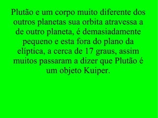 Plutão e um corpo muito diferente dos outros planetas sua orbita atravessa a de outro planeta, é demasiadamente pequeno e esta fora do plano da elíptica, a cerca de 17 graus, assim muitos passaram a dizer que Plutão é um objeto Kuiper. 