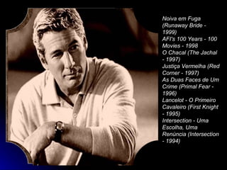 Noiva em Fuga (Runaway Bride - 1999)  AFI's 100 Years - 100 Movies - 1998  O Chacal (The Jachal - 1997)  Justiça Vermelha (Red Corner - 1997)  As Duas Faces de Um Crime (Primal Fear - 1996)  Lancelot - O Primeiro Cavaleiro (First Knight - 1995)  Intersection - Uma Escolha, Uma Renúncia (Intersection - 1994)  