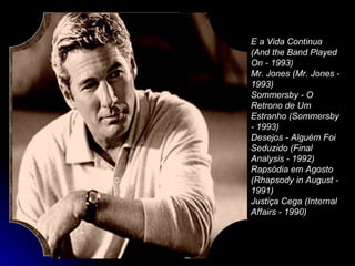 E a Vida Continua (And the Band Played On - 1993)  Mr. Jones (Mr. Jones - 1993)  Sommersby - O Retrono de Um Estranho (Sommersby - 1993)  Desejos - Alguém Foi Seduzido (Final Analysis - 1992)  Rapsódia em Agosto (Rhapsody in August - 1991)  Justiça Cega (Internal Affairs - 1990)  