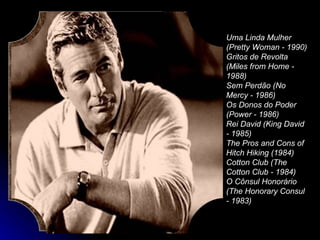 Uma Linda Mulher (Pretty Woman - 1990)  Gritos de Revolta (Miles from Home - 1988)  Sem Perdão (No Mercy - 1986)  Os Donos do Poder (Power - 1986)  Rei David (King David - 1985)  The Pros and Cons of Hitch Hiking (1984)  Cotton Club (The Cotton Club - 1984)  O Cônsul Honorário (The Honorary Consul - 1983)  