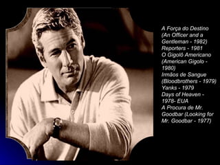 A Força do Destino (An Officer and a Gentleman - 1982)  Reporters - 1981  O Gigolô Americano (American Gigolo - 1980)  Irmãos de Sangue (Bloodbrothers - 1979)  Yanks - 1979  Days of Heaven - 1978- EUA  A Procura de Mr. Goodbar (Looking for Mr. Goodbar - 1977)  