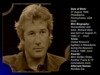 Date of Birth: 31 August   1949 ,  Philadelphia ,  Pennsylvania , USA   more   Mini Biography: Humanitarian and actor, Richard Gere was born on August 31, 1949, in ...  more   Trivia: Visited Kosovo's fugitives in Macedonia, during the Kosovo's crisis in 1999.  more   Awards: Won Golden Globe. Another 7 wins & 12 nominations  more   Alternate Names: Richâdo Gia   