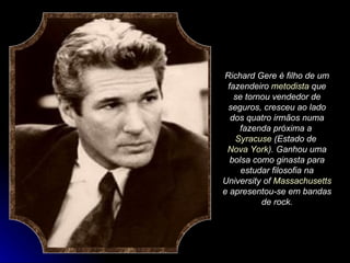 Richard Gere é filho de um fazendeiro  metodista  que se tornou vendedor de seguros, cresceu ao lado dos quatro irmãos numa fazenda próxima a  Syracuse  (Estado de  Nova York ). Ganhou uma bolsa como ginasta para estudar filosofia na University of  Massachusetts  e apresentou-se em bandas de rock. 