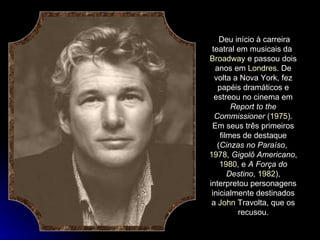Deu início à carreira teatral em musicais da  Broadway  e passou dois anos em  Londres . De volta a Nova York, fez papéis dramáticos e estreou no cinema em  Report to the Commissioner  ( 1975 ). Em seus três primeiros filmes de destaque ( Cinzas no Paraíso ,  1978 ,  Gigolô Americano ,  1980 , e  A Força do Destino ,  1982 ), interpretou personagens inicialmente destinados a  John  Travolta , que os recusou. 