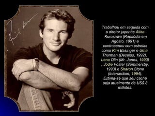 Trabalhou em seguida com o diretor japonês  Akira  Kurosawa  (Rapsódia em Agosto, 1991) e contracenou com estrelas como  Kim  Basinger  e  Uma  Thurman  (Desejos, 1992),  Lena   Olin  (Mr. Jones,  1993 ),  Jodie  Foster  (Sommersby,  1993 ) e  Sharon  Stone  (Intersection,  1994 ). Estima-se que seu cachê seja atualmente de US$ 8 milhões. 