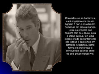 Converteu-se ao budismo e está engajado em causas ligadas à paz e aos direitos humanos em todo o mundo. Entre os projetos que contam com seu apoio, está o  Oásis para a Paz , uma cidade criada conjuntamente por judeus e palestinos em território israelense, como forma de provar que a convivência pacífica entre os dois povos é possível. 