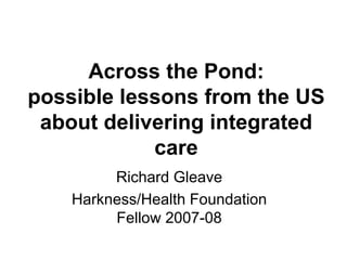 Across the Pond:
possible lessons from the US
 about delivering integrated
            care
         Richard Gleave
    Harkness/Health Foundation
         Fellow 2007-08
 