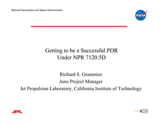 National Aeronautics and Space Administration




                             Getting to be a Successful PDR
                                  Under NPR 7120.5D

                          Richard S. Grammier
                          Juno Project Manager
       Jet Propulsion Laboratory, California Institute of Technology
 