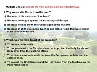 Multiple Choice :  Choose the most complete and correct alternative. 1. Why was and is Richard I well-known?  Because of his nickname “Lionheart” Because he fought against the main kings of Europe. Because he lead the third crusade against the Muslims. Because of all the tales, like Ivanhoe and Robin Hood, that were written in inspiration of his life. 2. Which was the main target of the crusades? To conquer new lands. To cooperate with the Templars in order to protect the Holly Lands and Holly Grail from the Muslims attack. To expand a new trade route between the European countries and the eastern ones. To protect the Christianism and the Holly Land from the Muslims, as the Pope requested it. 