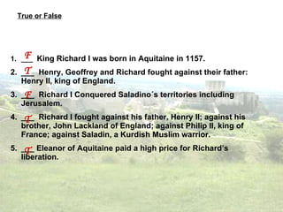 True or False ___  King Richard I was born in Aquitaine in 1157. ___  Henry, Geoffrey and Richard fought against their father: Henry II, king of England. ___  Richard I Conquered Saladino´s territories including Jerusalem. ___  Richard I fought against his father, Henry II; against his brother, John Lackland of England; against Philip II, king of France; against Saladin, a  Kurdish Muslim warrior. ___ Eleanor of Aquitaine paid a high price for Richard’s liberation. F T F T T 