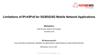 Futurewei Technologies, Inc.
Limitations of IPv4/IPv6 for 5G/B5G/6G Mobile Network Applications
Richard Li
Chief Scientist, Network Technologies,
Futurewei, USA
IFIP Networking 2021
Panel: BEYOND 5G SERVICES: PRESENT TECHNOLOGICAL LIMITATIONS & FUTURE OPPORTUNITIES
Wednesday, June 23, 2021
 