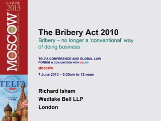 The Bribery Act 2010
Bribery – no longer a ‘conventional’ way
of doing business
TELFA CONFERENCE AND GLOBAL LAW
FORUM IN CONJUNCTION WITH USLAW
MOSCOW
7 June 2013 – 9:30am to 12 noon
Richard Isham
Wedlake Bell LLP
London
 