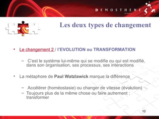 10
Les deux types de changement
• Le changement 2 / l’EVOLUTION ou TRANSFORMATION
– C’est le système lui-même qui se modifie ou qui est modifié,
dans son organisation, ses processus, ses interactions
• La métaphore de Paul Watzlawick marque la différence
– Accélérer (homéostasie) ou changer de vitesse (évolution)
– Toujours plus de la même chose ou faire autrement :
transformer
 