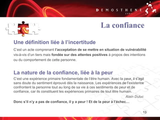 13
La confiance
Une définition liée à l’incertitude
C’est un acte comprenant l’acceptation de se mettre en situation de vulnérabilité
vis-à-vis d’un tiers mais fondée sur des attentes positives à propos des intentions
ou du comportement de cette personne.
La nature de la confiance, liée à la peur
C’est une expérience primaire fondamentale de l’être humain. Avec la peur, il s’agit
sans doute du sentiment éprouvé dès la naissance. Les expériences de l’existence
confrontent la personne tout au long de sa vie à ces sentiments de peur et de
confiance, car ils constituent les expériences primaires de tout être humain.
Alain Duluc
Donc s’il n’y a pas de confiance, il y a peur ! Et de la peur à l’échec…
 