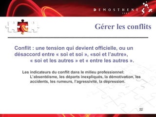 22
Gérer les conflits
Conflit : une tension qui devient officielle, ou un
désaccord entre « soi et soi », «soi et l’autre»,
« soi et les autres » et « entre les autres ».
Les indicateurs du conflit dans le milieu professionnel:
L’absentéisme, les départs inexpliqués, la démotivation, les
accidents, les rumeurs, l’agressivité, la dépression.
 