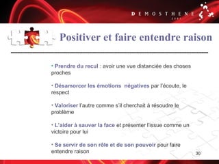 30
Positiver et faire entendre raison
• Prendre du recul : avoir une vue distanciée des choses
proches
• Désamorcer les émotions négatives par l’écoute, le
respect
• Valoriser l’autre comme s’il cherchait à résoudre le
problème
• L’aider à sauver la face et présenter l’issue comme un
victoire pour lui
• Se servir de son rôle et de son pouvoir pour faire
entendre raison
 