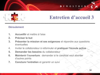 34
Entretien d’accueil 3
Déroulement
1. Accueillir et mettre à l’aise
2. Préciser le but
3. Présenter la mission et ses exigences et répondre aux questions
éventuelles
4. Inviter le collaborateur à reformuler et pratiquer l’écoute active
5. Demander les besoins du collaborateur
6. Maintenir l’ouverture : demander si le candidat veut aborder
d’autres points
7. Conclure l’entretien et garantir un suivi
 