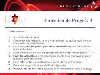 37
Entretien de Progrès 3
Déroulement
1. Introduction informelle
2. Demander son ressenti, ce qu’il avait préparé, ce qu’il a voulu faire et
comment cela s’est déroulé.
3. Faire présenter les points positifs et améliorables, les satisfactions
et insatisfactions
4. Donner son point de vue, sa perception, son bilan. Rester factuel.
5. Fixer les objectifs et axes de progrès pour le futur et prévoir un plan
d’actions pour les réaliser.
6. Faire reformuler en synthèse pour vérifier la compréhension
7. Conclure et garantir la traçabilité et l’objectivité
8. Partager les informations avec d’autres intervenants, si souhaitable
 