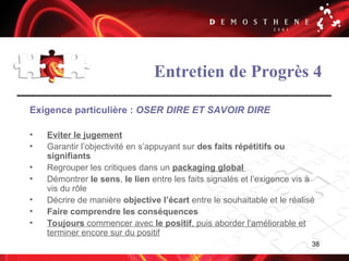 38
Entretien de Progrès 4
Exigence particulière : OSER DIRE ET SAVOIR DIRE
• Eviter le jugement
• Garantir l’objectivité en s’appuyant sur des faits répétitifs ou
signifiants
• Regrouper les critiques dans un packaging global
• Démontrer le sens, le lien entre les faits signalés et l’exigence vis à
vis du rôle
• Décrire de manière objective l’écart entre le souhaitable et le réalisé
• Faire comprendre les conséquences
• Toujours commencer avec le positif, puis aborder l’améliorable et
terminer encore sur du positif
 