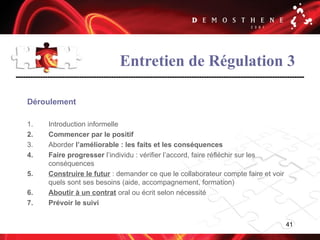 41
Entretien de Régulation 3
Déroulement
1. Introduction informelle
2. Commencer par le positif
3. Aborder l’améliorable : les faits et les conséquences
4. Faire progresser l’individu : vérifier l’accord, faire réfléchir sur les
conséquences
5. Construire le futur : demander ce que le collaborateur compte faire et voir
quels sont ses besoins (aide, accompagnement, formation)
6. Aboutir à un contrat oral ou écrit selon nécessité
7. Prévoir le suivi
 