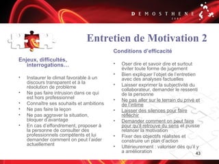 43
Entretien de Motivation 2
Enjeux, difficultés,
interrogations…
• Instaurer le climat favorable à un
discours transparent et à la
résolution de problème
• Ne pas faire intrusion dans ce qui
est hors professionnel
• Connaître ses souhaits et ambitions
• Ne pas faire la leçon
• Ne pas aggraver la situation,
bloquer d’avantage
• En cas d’effondrement, proposer à
la personne de consulter des
professionnels compétents et lui
demander comment on peut l’aider
actuellement
Conditions d’efficacité
• Oser dire et savoir dire et surtout
éviter toute forme de jugement
• Bien expliquer l’objet de l’entretien
avec des analyses factuelles
• Laisser exprimer la subjectivité du
collaborateur, demander le ressenti
de la personne
• Ne pas aller sur le terrain du privé et
de l’intime
• Laisser des silences pour faire
réfléchir
• Demander comment on peut faire
pour qu’il retrouve du sens et puisse
relancer la motivation
• Fixer des objectifs réalistes et
construire un plan d’action
• Ultérieurement : valoriser dès qu’il y
a amélioration
 