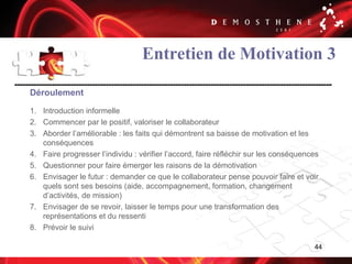 44
Entretien de Motivation 3
Déroulement
1. Introduction informelle
2. Commencer par le positif, valoriser le collaborateur
3. Aborder l’améliorable : les faits qui démontrent sa baisse de motivation et les
conséquences
4. Faire progresser l’individu : vérifier l’accord, faire réfléchir sur les conséquences
5. Questionner pour faire émerger les raisons de la démotivation
6. Envisager le futur : demander ce que le collaborateur pense pouvoir faire et voir
quels sont ses besoins (aide, accompagnement, formation, changement
d’activités, de mission)
7. Envisager de se revoir, laisser le temps pour une transformation des
représentations et du ressenti
8. Prévoir le suivi
 