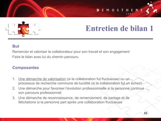 45
Entretien de bilan 1
But
Remercier et valoriser le collaborateur pour son travail et son engagement
Faire le bilan avec lui du chemin parcouru
Composantes
1. Une démarche de valorisation (si la collaboration fut fructueuse) ou un
processus de recherche commune de lucidité (si la collaboration fut un échec)
2. Une démarche pour favoriser l’évolution professionnelle si la personne continue
son parcours professionnel
3. Une démarche de reconnaissance, de remerciement, de partage et de
félicitations si la personne part après une collaboration fructueuse
 