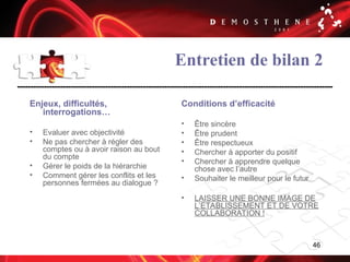 46
Entretien de bilan 2
Enjeux, difficultés,
interrogations…
• Evaluer avec objectivité
• Ne pas chercher à régler des
comptes ou à avoir raison au bout
du compte
• Gérer le poids de la hiérarchie
• Comment gérer les conflits et les
personnes fermées au dialogue ?
Conditions d’efficacité
• Être sincère
• Être prudent
• Être respectueux
• Chercher à apporter du positif
• Chercher à apprendre quelque
chose avec l’autre
• Souhaiter le meilleur pour le futur
• LAISSER UNE BONNE IMAGE DE
L’ETABLISSEMENT ET DE VOTRE
COLLABORATION !
 