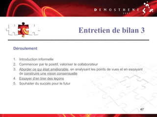 47
Entretien de bilan 3
Déroulement
1. Introduction informelle
2. Commencer par le positif, valoriser le collaborateur
3. Aborder ce qui était améliorable, en analysant les points de vues et en essayant
de construire une vision consensuelle
4. Essayer d’en tirer des leçons
5. Souhaiter du succès pour le futur
 