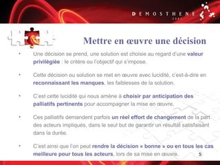 5
Mettre en œuvre une décision
• Une décision se prend, une solution est choisie au regard d’une valeur
privilégiée : le critère ou l’objectif qui s’impose.
• Cette décision ou solution se met en œuvre avec lucidité, c’est-à-dire en
reconnaissant les manques, les faiblesses de la solution.
• C’est cette lucidité qui nous amène à choisir par anticipation des
palliatifs pertinents pour accompagner la mise en œuvre.
• Ces palliatifs demandent parfois un réel effort de changement de la part
des acteurs impliqués, dans le seul but de garantir un résultat satisfaisant
dans la durée.
• C’est ainsi que l’on peut rendre la décision « bonne » ou en tous les cas
meilleure pour tous les acteurs, lors de sa mise en œuvre.
 