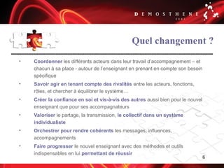 6
Quel changement ?
• Coordonner les différents acteurs dans leur travail d’accompagnement – et
chacun à sa place - autour de l’enseignant en prenant en compte son besoin
spécifique
• Savoir agir en tenant compte des rivalités entre les acteurs, fonctions,
rôles, et chercher à équilibrer le système…
• Créer la confiance en soi et vis-à-vis des autres aussi bien pour le nouvel
enseignant que pour ses accompagnateurs
• Valoriser le partage, la transmission, le collectif dans un système
individualiste
• Orchestrer pour rendre cohérents les messages, influences,
accompagnements
• Faire progresser le nouvel enseignant avec des méthodes et outils
indispensables en lui permettant de réussir
 