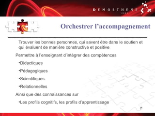 7
Orchestrer l’accompagnement
Trouver les bonnes personnes, qui savent être dans le soutien et
qui évaluent de manière constructive et positive
Permettre à l’enseignant d’intégrer des compétences
•Didactiques
•Pédagogiques
•Scientifiques
•Relationnelles
Ainsi que des connaissances sur
•Les profils cognitifs, les profils d’apprentissage
 