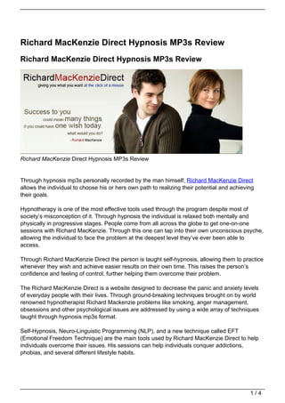 Richard MacKenzie Direct Hypnosis MP3s Review
Richard MacKenzie Direct Hypnosis MP3s Review




Richard MacKenzie Direct Hypnosis MP3s Review


Through hypnosis mp3s personally recorded by the man himself, Richard MacKenzie Direct
allows the individual to choose his or hers own path to realizing their potential and achieving
their goals.

Hypnotherapy is one of the most effective tools used through the program despite most of
society’s misconception of it. Through hypnosis the individual is relaxed both mentally and
physically in progressive stages. People come from all across the globe to get one-on-one
sessions with Richard MacKenzie. Through this one can tap into their own unconscious psyche,
allowing the individual to face the problem at the deepest level they’ve ever been able to
access.

Through Richard MacKenzie Direct the person is taught self-hypnosis, allowing them to practice
whenever they wish and achieve easier results on their own time. This raises the person’s
confidence and feeling of control, further helping them overcome their problem.

The Richard MacKenzie Direct is a website designed to decrease the panic and anxiety levels
of everyday people with their lives. Through ground-breaking techniques brought on by world
renowned hypnotherapist Richard Mackenzie problems like smoking, anger management,
obsessions and other psychological issues are addressed by using a wide array of techniques
taught through hypnosis mp3s format.

Self-Hypnosis, Neuro-Linguistic Programming (NLP), and a new technique called EFT
(Emotional Freedom Technique) are the main tools used by Richard MacKenzie Direct to help
individuals overcome their issues. His sessions can help individuals conquer addictions,
phobias, and several different lifestyle habits.




                                                                                             1/4
 